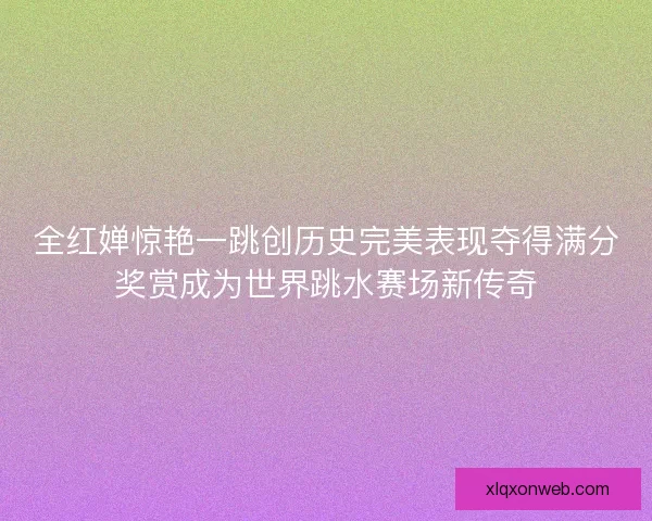 全红婵惊艳一跳创历史完美表现夺得满分奖赏成为世界跳水赛场新传奇