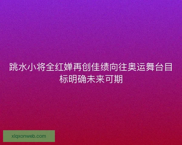 跳水小将全红婵再创佳绩向往奥运舞台目标明确未来可期