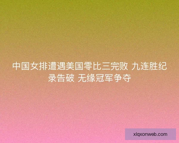 中国女排遭遇美国零比三完败 九连胜纪录告破 无缘冠军争夺