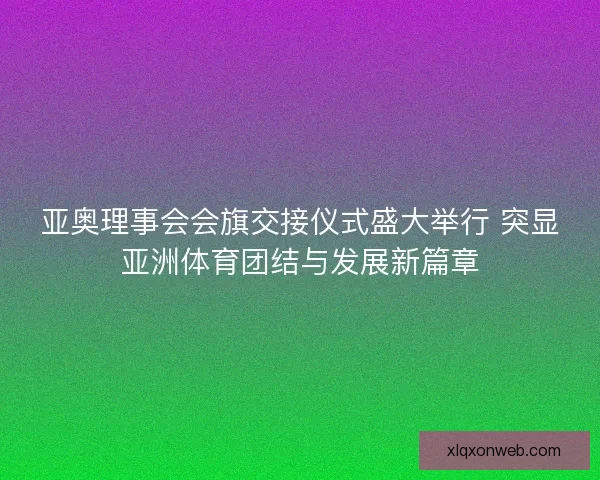 亚奥理事会会旗交接仪式盛大举行 突显亚洲体育团结与发展新篇章