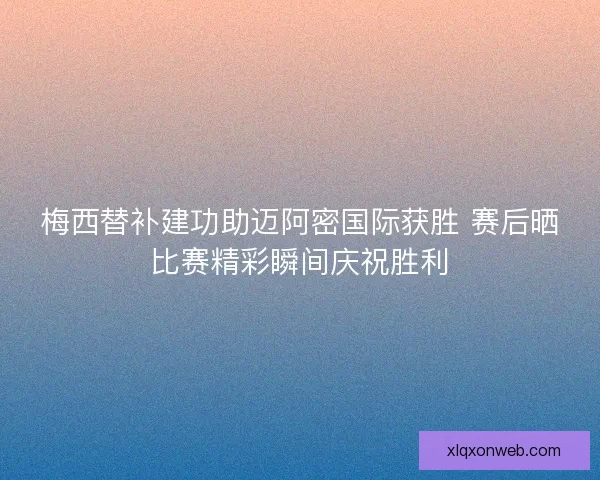 梅西替补建功助迈阿密国际获胜 赛后晒比赛精彩瞬间庆祝胜利