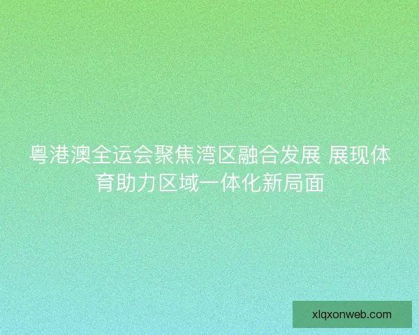 粤港澳全运会聚焦湾区融合发展 展现体育助力区域一体化新局面