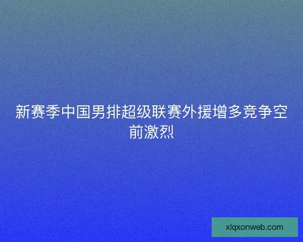 新赛季中国男排超级联赛外援增多竞争空前激烈