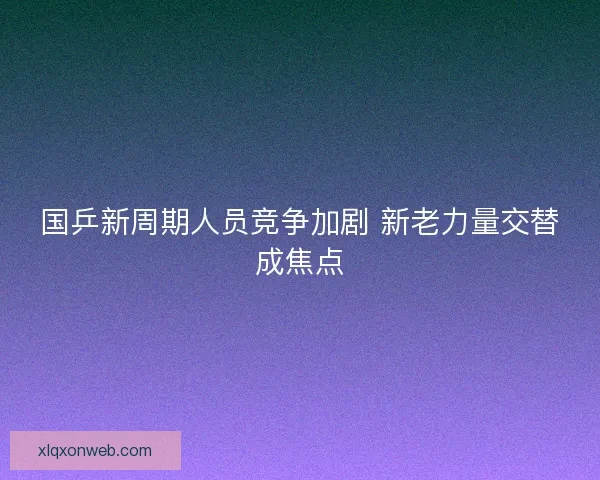 国乒新周期人员竞争加剧 新老力量交替成焦点