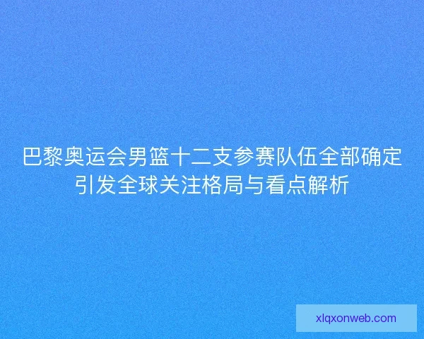 巴黎奥运会男篮十二支参赛队伍全部确定引发全球关注格局与看点解析