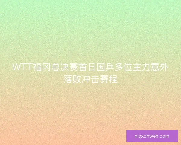 WTT福冈总决赛首日国乒多位主力意外落败冲击赛程